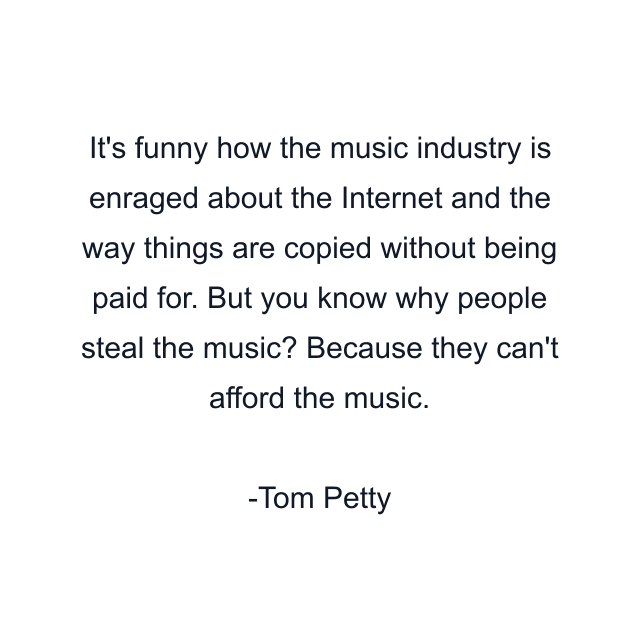 It's funny how the music industry is enraged about the Internet and the way things are copied without being paid for. But you know why people steal the music? Because they can't afford the music.