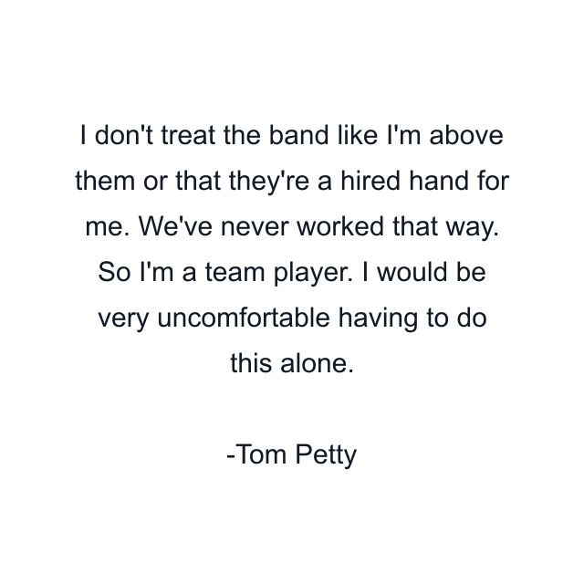 I don't treat the band like I'm above them or that they're a hired hand for me. We've never worked that way. So I'm a team player. I would be very uncomfortable having to do this alone.