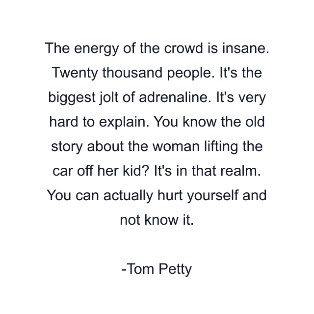 The energy of the crowd is insane. Twenty thousand people. It's the biggest jolt of adrenaline. It's very hard to explain. You know the old story about the woman lifting the car off her kid? It's in that realm. You can actually hurt yourself and not know it.