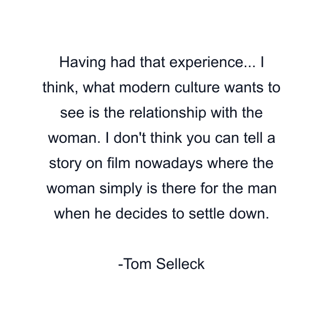 Having had that experience... I think, what modern culture wants to see is the relationship with the woman. I don't think you can tell a story on film nowadays where the woman simply is there for the man when he decides to settle down.