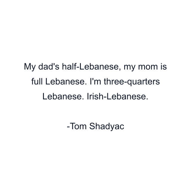 My dad's half-Lebanese, my mom is full Lebanese. I'm three-quarters Lebanese. Irish-Lebanese.