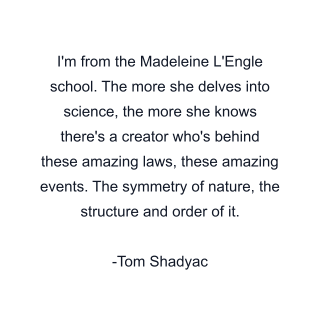 I'm from the Madeleine L'Engle school. The more she delves into science, the more she knows there's a creator who's behind these amazing laws, these amazing events. The symmetry of nature, the structure and order of it.