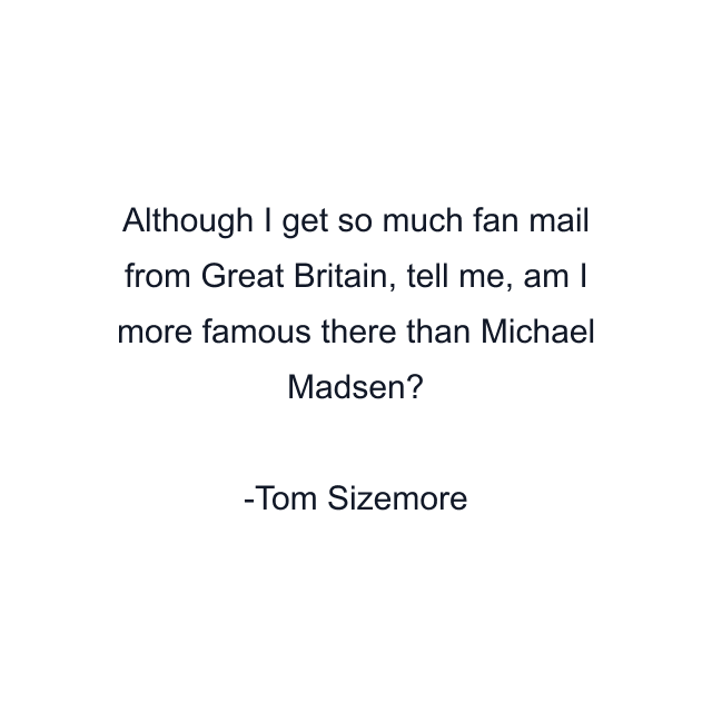 Although I get so much fan mail from Great Britain, tell me, am I more famous there than Michael Madsen?