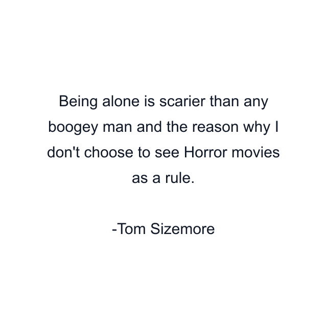 Being alone is scarier than any boogey man and the reason why I don't choose to see Horror movies as a rule.