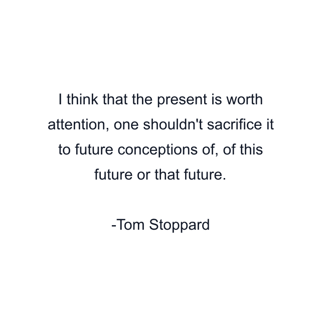 I think that the present is worth attention, one shouldn't sacrifice it to future conceptions of, of this future or that future.