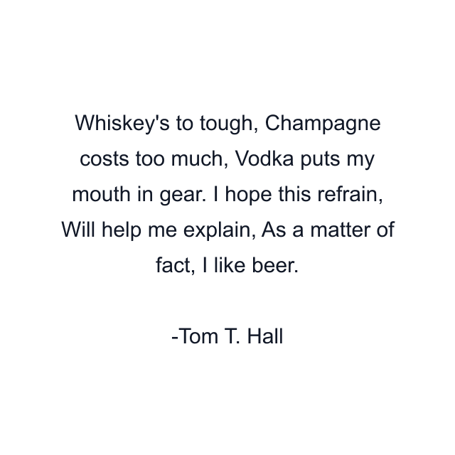 Whiskey's to tough, Champagne costs too much, Vodka puts my mouth in gear. I hope this refrain, Will help me explain, As a matter of fact, I like beer.