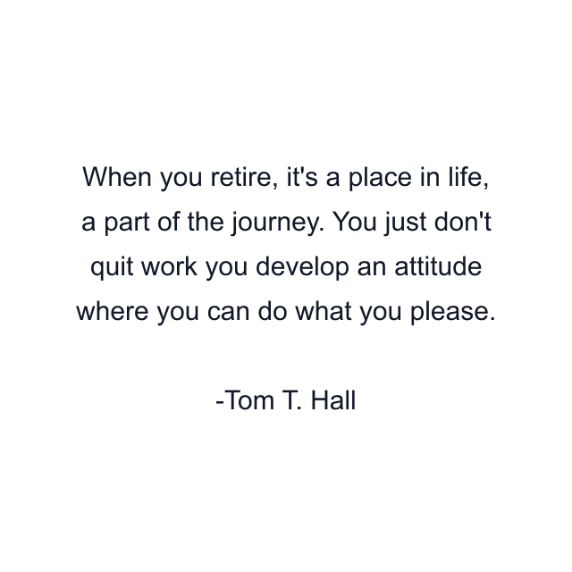 When you retire, it's a place in life, a part of the journey. You just don't quit work you develop an attitude where you can do what you please.