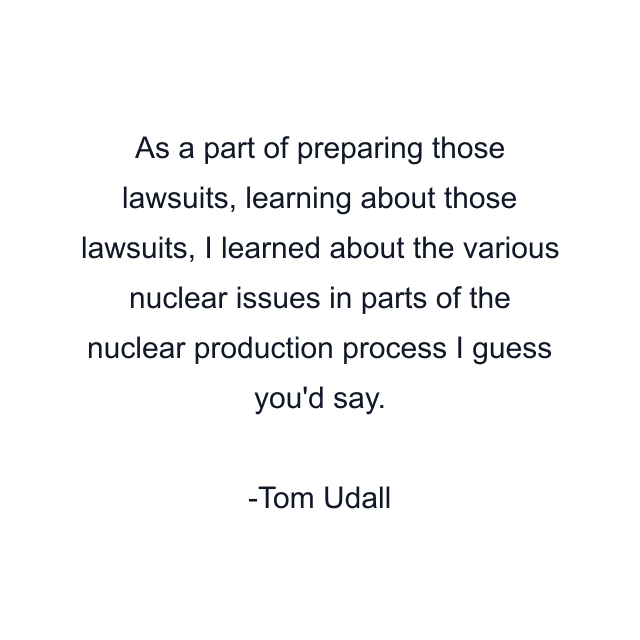 As a part of preparing those lawsuits, learning about those lawsuits, I learned about the various nuclear issues in parts of the nuclear production process I guess you'd say.