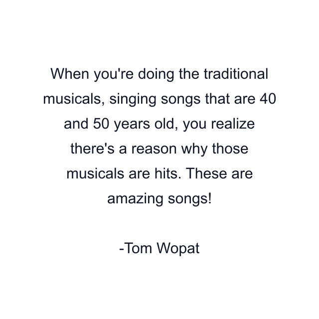 When you're doing the traditional musicals, singing songs that are 40 and 50 years old, you realize there's a reason why those musicals are hits. These are amazing songs!