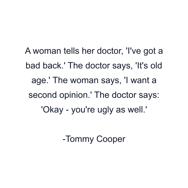 A woman tells her doctor, 'I've got a bad back.' The doctor says, 'It's old age.' The woman says, 'I want a second opinion.' The doctor says: 'Okay - you're ugly as well.'