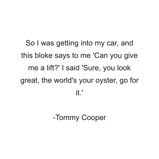 So I was getting into my car, and this bloke says to me 'Can you give me a lift?' I said 'Sure, you look great, the world's your oyster, go for it.'