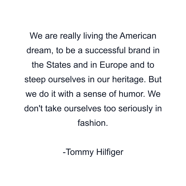 We are really living the American dream, to be a successful brand in the States and in Europe and to steep ourselves in our heritage. But we do it with a sense of humor. We don't take ourselves too seriously in fashion.