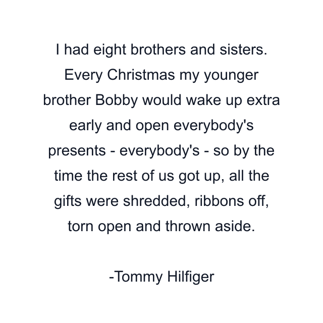 I had eight brothers and sisters. Every Christmas my younger brother Bobby would wake up extra early and open everybody's presents - everybody's - so by the time the rest of us got up, all the gifts were shredded, ribbons off, torn open and thrown aside.