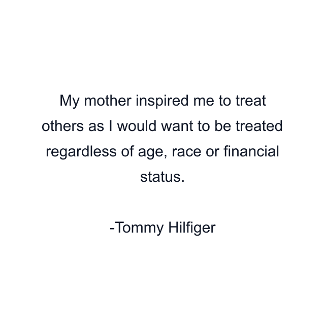 My mother inspired me to treat others as I would want to be treated regardless of age, race or financial status.