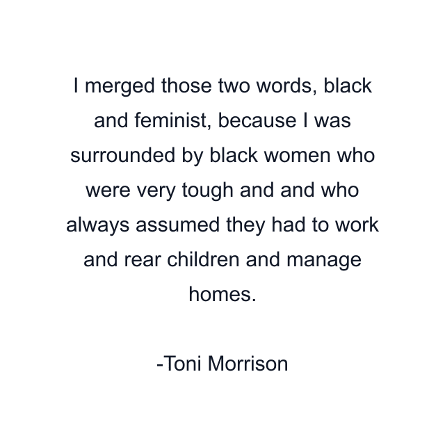 I merged those two words, black and feminist, because I was surrounded by black women who were very tough and and who always assumed they had to work and rear children and manage homes.