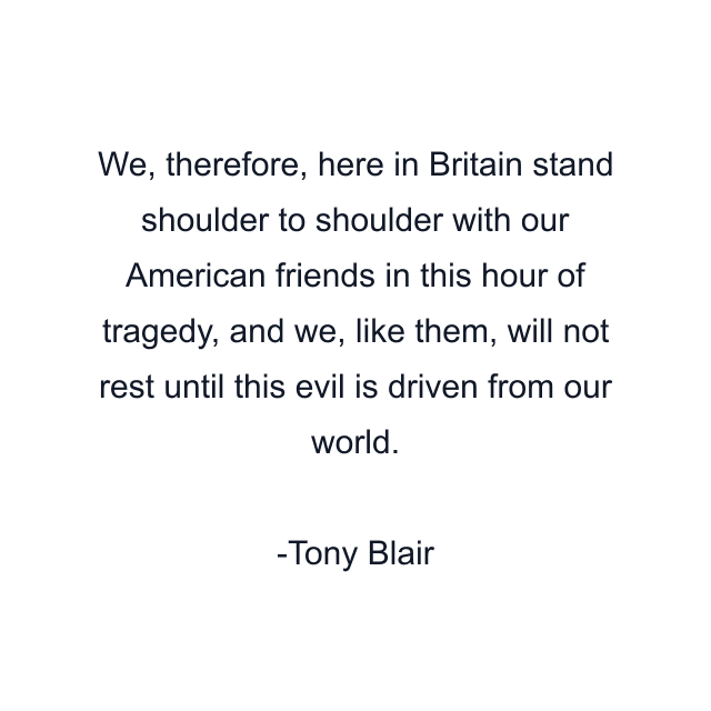 We, therefore, here in Britain stand shoulder to shoulder with our American friends in this hour of tragedy, and we, like them, will not rest until this evil is driven from our world.