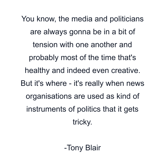 You know, the media and politicians are always gonna be in a bit of tension with one another and probably most of the time that's healthy and indeed even creative. But it's where - it's really when news organisations are used as kind of instruments of politics that it gets tricky.