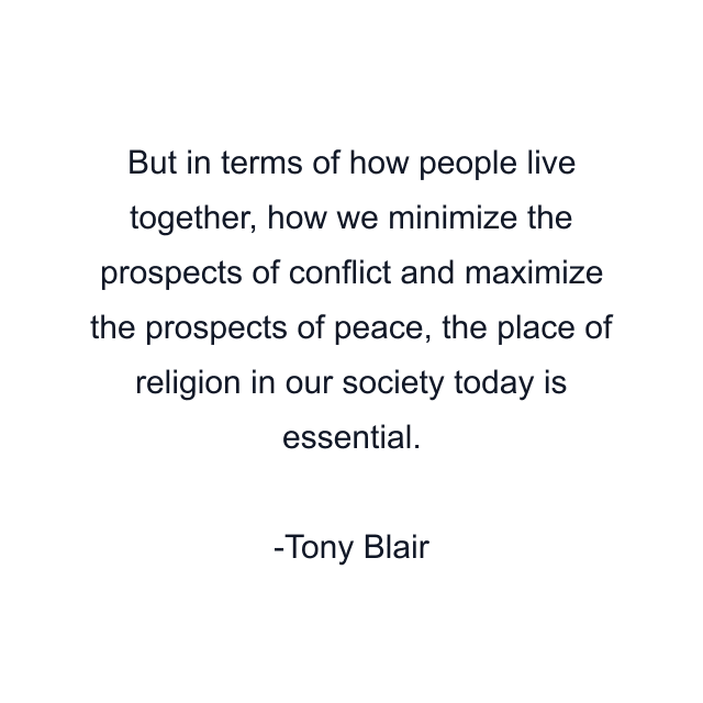 But in terms of how people live together, how we minimize the prospects of conflict and maximize the prospects of peace, the place of religion in our society today is essential.