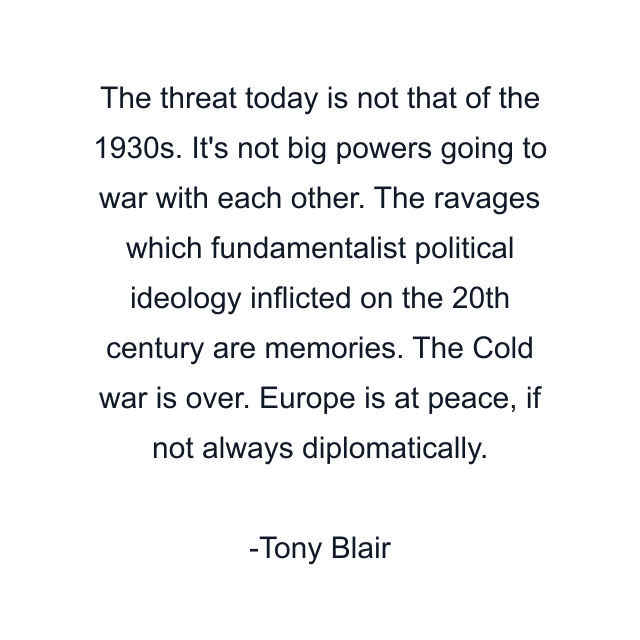 The threat today is not that of the 1930s. It's not big powers going to war with each other. The ravages which fundamentalist political ideology inflicted on the 20th century are memories. The Cold war is over. Europe is at peace, if not always diplomatically.