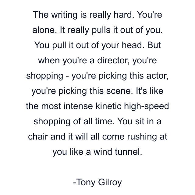 The writing is really hard. You're alone. It really pulls it out of you. You pull it out of your head. But when you're a director, you're shopping - you're picking this actor, you're picking this scene. It's like the most intense kinetic high-speed shopping of all time. You sit in a chair and it will all come rushing at you like a wind tunnel.