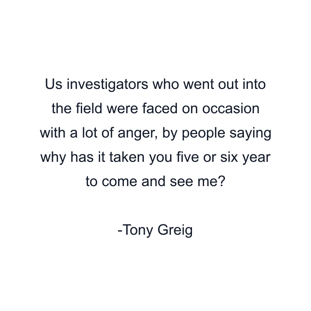 Us investigators who went out into the field were faced on occasion with a lot of anger, by people saying why has it taken you five or six year to come and see me?