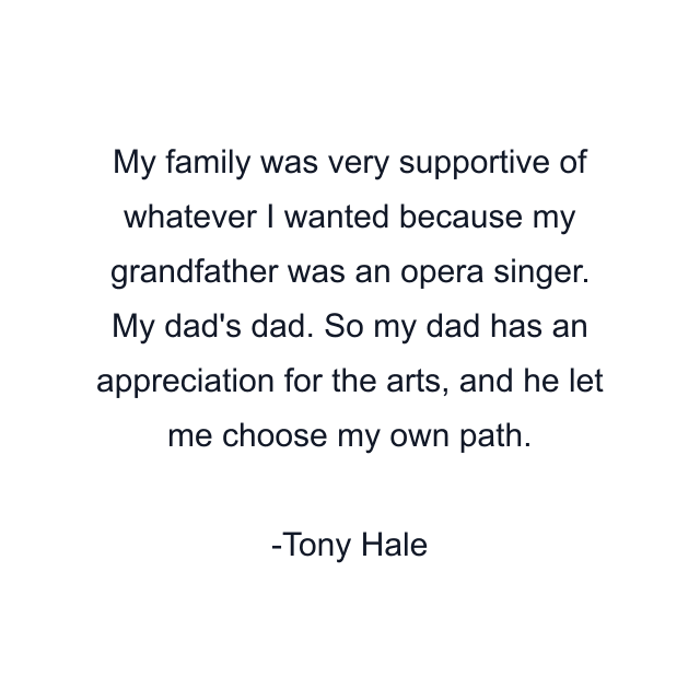 My family was very supportive of whatever I wanted because my grandfather was an opera singer. My dad's dad. So my dad has an appreciation for the arts, and he let me choose my own path.