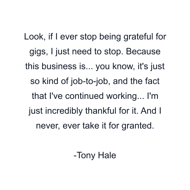 Look, if I ever stop being grateful for gigs, I just need to stop. Because this business is... you know, it's just so kind of job-to-job, and the fact that I've continued working... I'm just incredibly thankful for it. And I never, ever take it for granted.