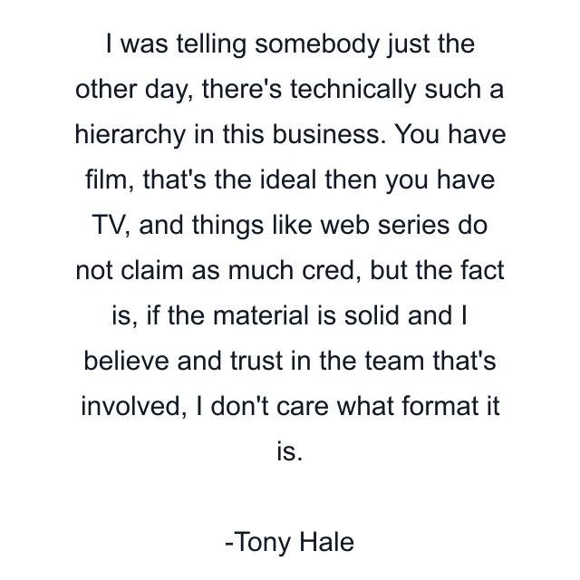 I was telling somebody just the other day, there's technically such a hierarchy in this business. You have film, that's the ideal then you have TV, and things like web series do not claim as much cred, but the fact is, if the material is solid and I believe and trust in the team that's involved, I don't care what format it is.