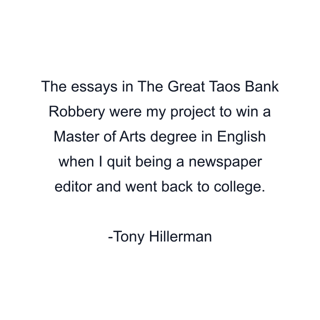 The essays in The Great Taos Bank Robbery were my project to win a Master of Arts degree in English when I quit being a newspaper editor and went back to college.