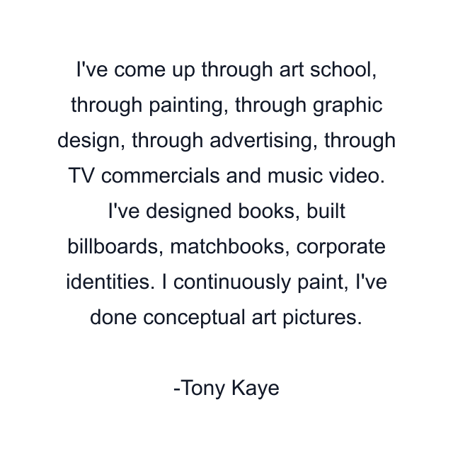 I've come up through art school, through painting, through graphic design, through advertising, through TV commercials and music video. I've designed books, built billboards, matchbooks, corporate identities. I continuously paint, I've done conceptual art pictures.