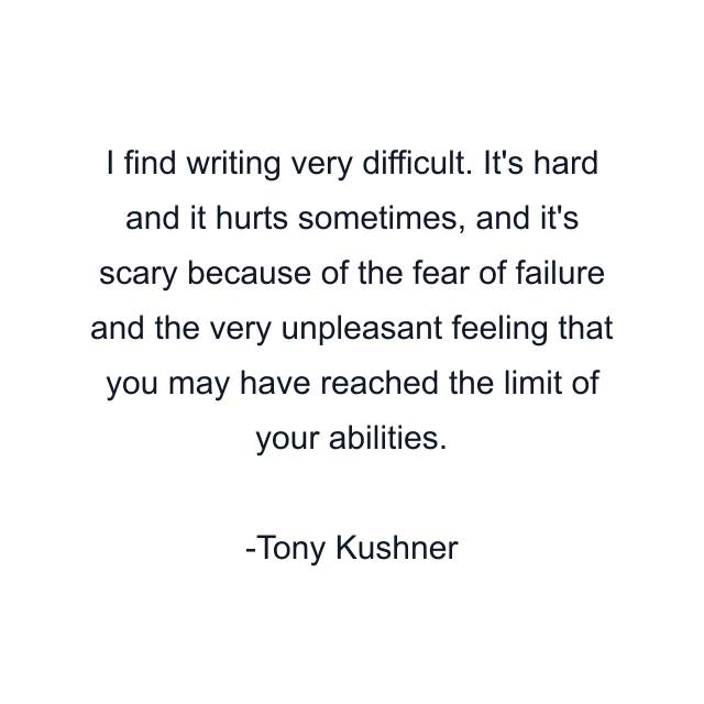 I find writing very difficult. It's hard and it hurts sometimes, and it's scary because of the fear of failure and the very unpleasant feeling that you may have reached the limit of your abilities.