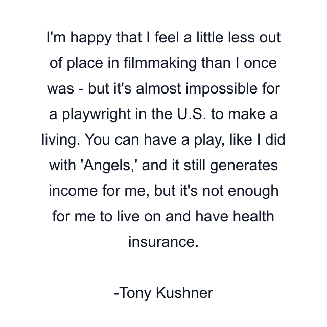 I'm happy that I feel a little less out of place in filmmaking than I once was - but it's almost impossible for a playwright in the U.S. to make a living. You can have a play, like I did with 'Angels,' and it still generates income for me, but it's not enough for me to live on and have health insurance.