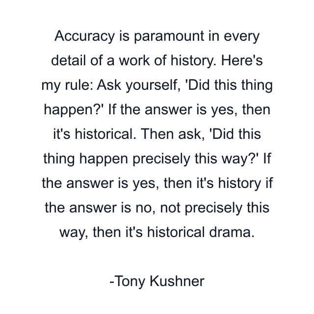 Accuracy is paramount in every detail of a work of history. Here's my rule: Ask yourself, 'Did this thing happen?' If the answer is yes, then it's historical. Then ask, 'Did this thing happen precisely this way?' If the answer is yes, then it's history if the answer is no, not precisely this way, then it's historical drama.