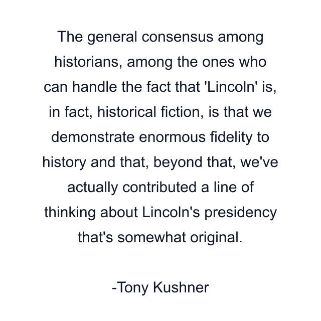 The general consensus among historians, among the ones who can handle the fact that 'Lincoln' is, in fact, historical fiction, is that we demonstrate enormous fidelity to history and that, beyond that, we've actually contributed a line of thinking about Lincoln's presidency that's somewhat original.