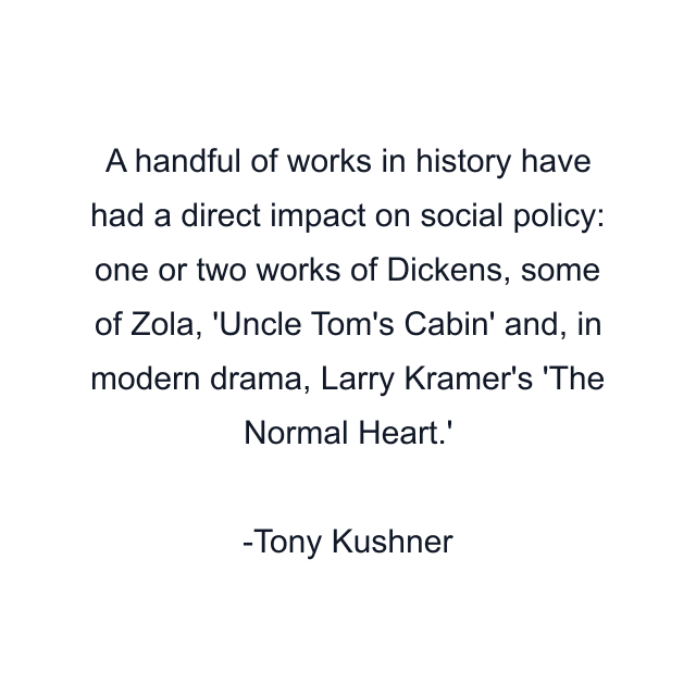 A handful of works in history have had a direct impact on social policy: one or two works of Dickens, some of Zola, 'Uncle Tom's Cabin' and, in modern drama, Larry Kramer's 'The Normal Heart.'