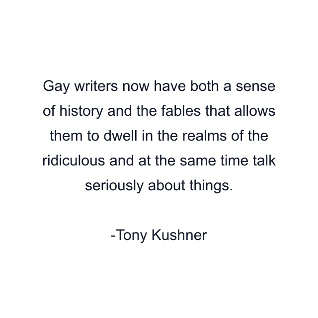 Gay writers now have both a sense of history and the fables that allows them to dwell in the realms of the ridiculous and at the same time talk seriously about things.