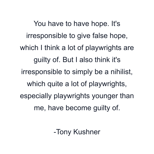 You have to have hope. It's irresponsible to give false hope, which I think a lot of playwrights are guilty of. But I also think it's irresponsible to simply be a nihilist, which quite a lot of playwrights, especially playwrights younger than me, have become guilty of.