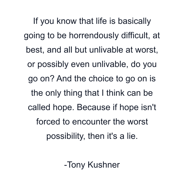 If you know that life is basically going to be horrendously difficult, at best, and all but unlivable at worst, or possibly even unlivable, do you go on? And the choice to go on is the only thing that I think can be called hope. Because if hope isn't forced to encounter the worst possibility, then it's a lie.