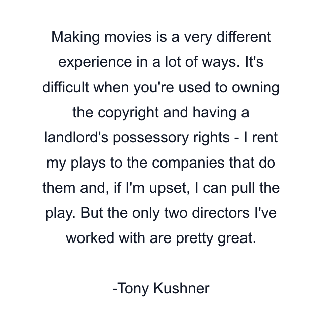 Making movies is a very different experience in a lot of ways. It's difficult when you're used to owning the copyright and having a landlord's possessory rights - I rent my plays to the companies that do them and, if I'm upset, I can pull the play. But the only two directors I've worked with are pretty great.