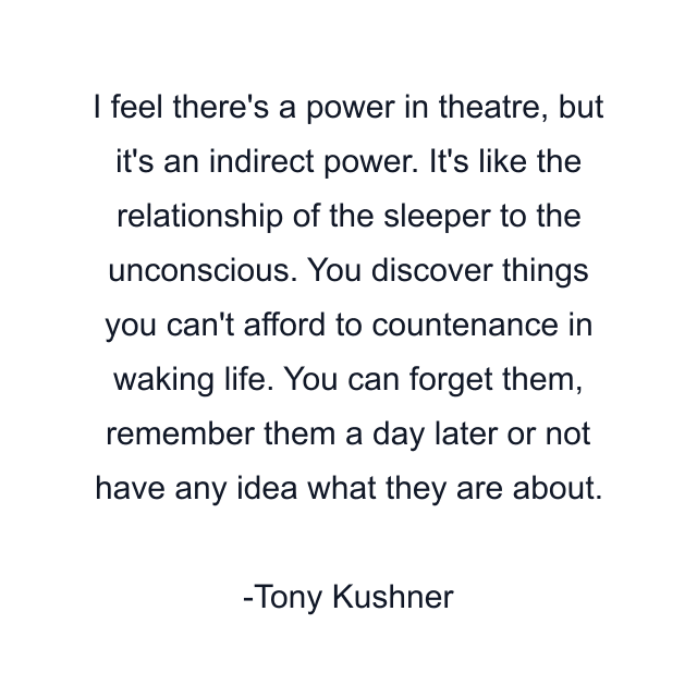 I feel there's a power in theatre, but it's an indirect power. It's like the relationship of the sleeper to the unconscious. You discover things you can't afford to countenance in waking life. You can forget them, remember them a day later or not have any idea what they are about.