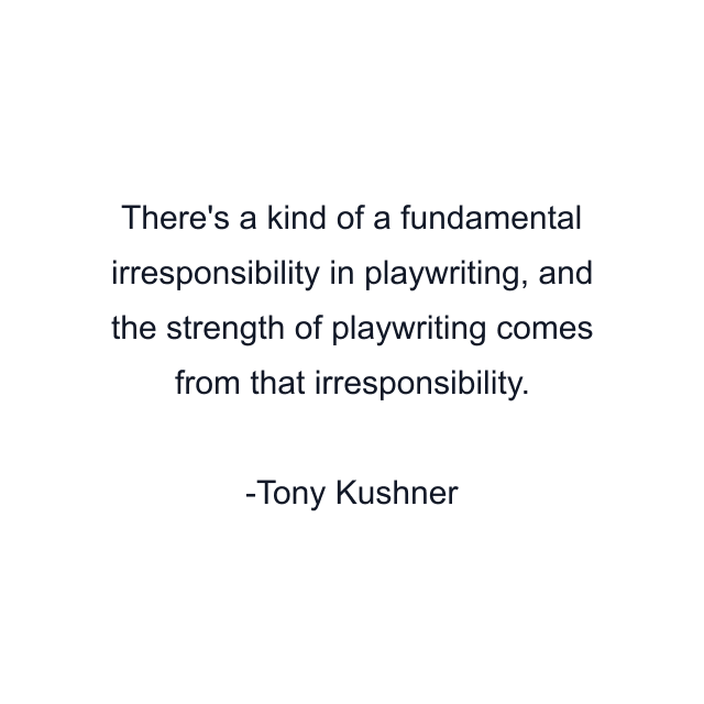 There's a kind of a fundamental irresponsibility in playwriting, and the strength of playwriting comes from that irresponsibility.