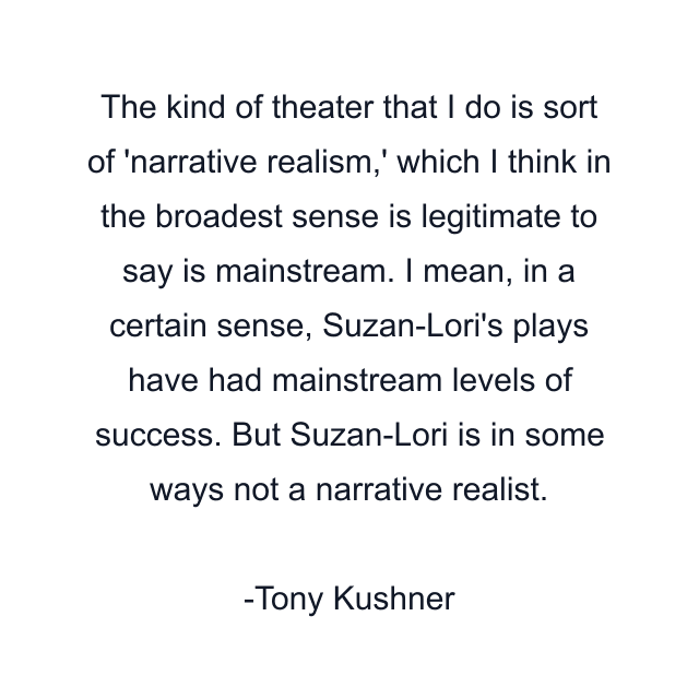 The kind of theater that I do is sort of 'narrative realism,' which I think in the broadest sense is legitimate to say is mainstream. I mean, in a certain sense, Suzan-Lori's plays have had mainstream levels of success. But Suzan-Lori is in some ways not a narrative realist.