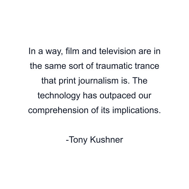 In a way, film and television are in the same sort of traumatic trance that print journalism is. The technology has outpaced our comprehension of its implications.