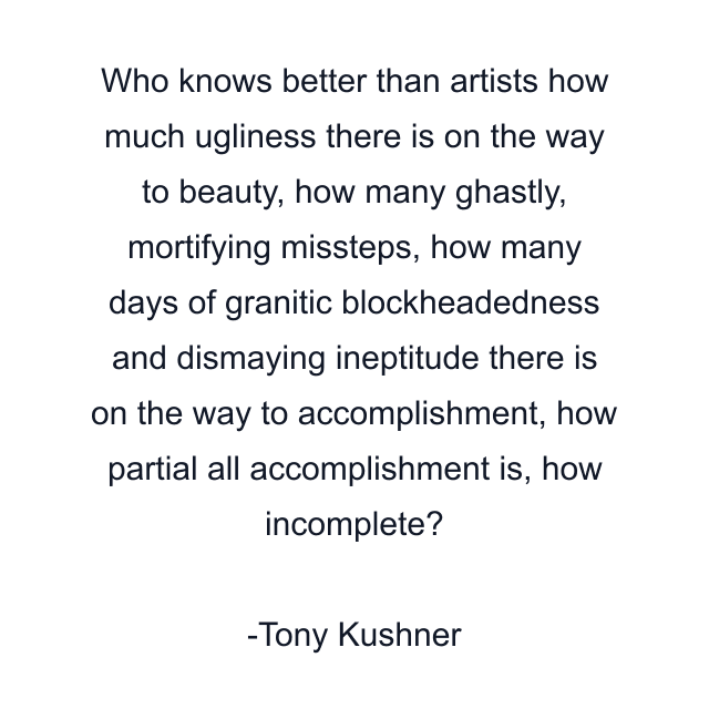 Who knows better than artists how much ugliness there is on the way to beauty, how many ghastly, mortifying missteps, how many days of granitic blockheadedness and dismaying ineptitude there is on the way to accomplishment, how partial all accomplishment is, how incomplete?