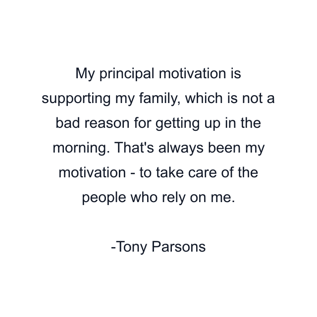 My principal motivation is supporting my family, which is not a bad reason for getting up in the morning. That's always been my motivation - to take care of the people who rely on me.