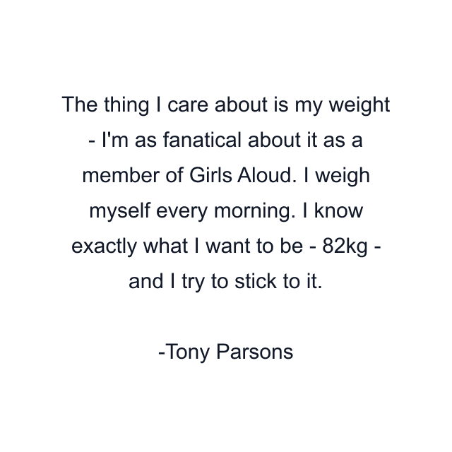 The thing I care about is my weight - I'm as fanatical about it as a member of Girls Aloud. I weigh myself every morning. I know exactly what I want to be - 82kg - and I try to stick to it.