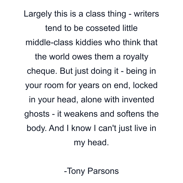 Largely this is a class thing - writers tend to be cosseted little middle-class kiddies who think that the world owes them a royalty cheque. But just doing it - being in your room for years on end, locked in your head, alone with invented ghosts - it weakens and softens the body. And I know I can't just live in my head.