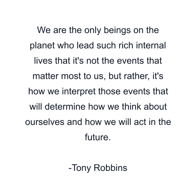 We are the only beings on the planet who lead such rich internal lives that it's not the events that matter most to us, but rather, it's how we interpret those events that will determine how we think about ourselves and how we will act in the future.