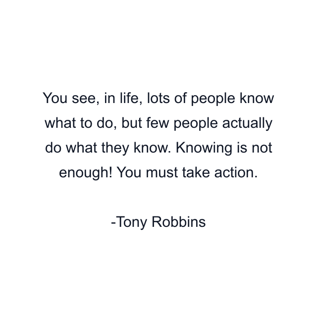 You see, in life, lots of people know what to do, but few people actually do what they know. Knowing is not enough! You must take action.