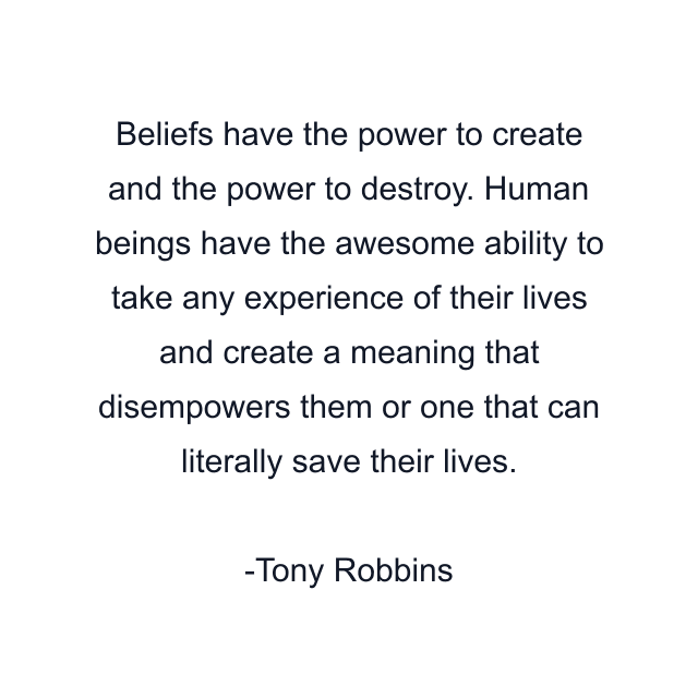 Beliefs have the power to create and the power to destroy. Human beings have the awesome ability to take any experience of their lives and create a meaning that disempowers them or one that can literally save their lives.